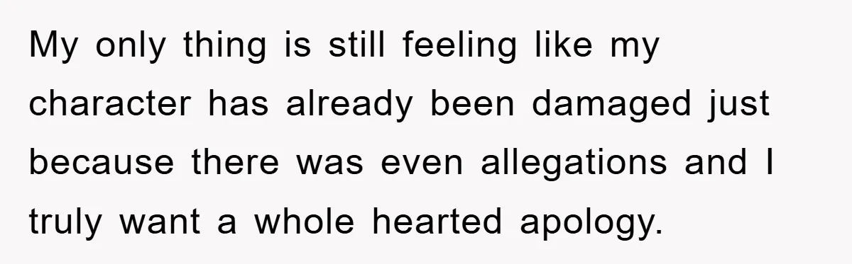 My only thing is still feeling like my character has already been damaged just because there was even allegations and I truly want a whole hearted apology.