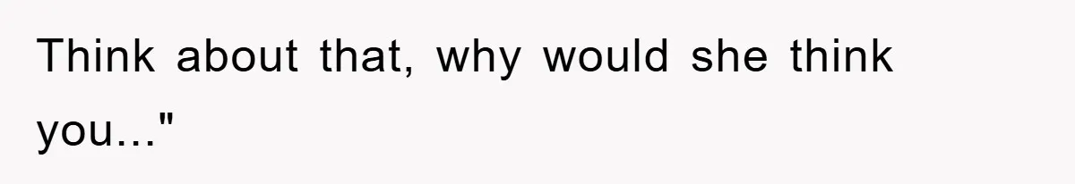 Think about that, why would she think you..."