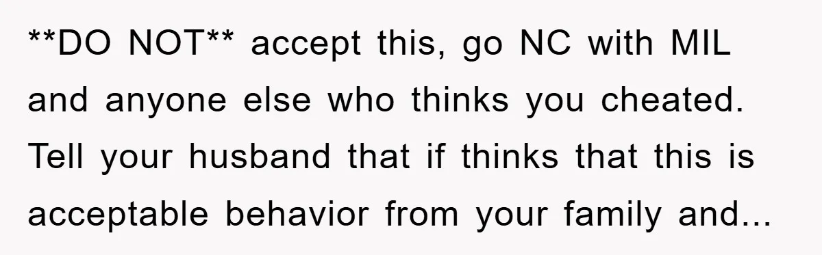 **DO NOT** accept this, go NC with MIL and anyone else who thinks you cheated. Tell your husband that if thinks that this is acceptable behavior from your family and...