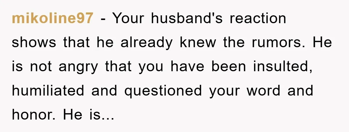 mikoline97 - Your husband's reaction shows that he already knew the rumors. He is not angry that you have been insulted, humiliated and questioned your word and honor. He is...