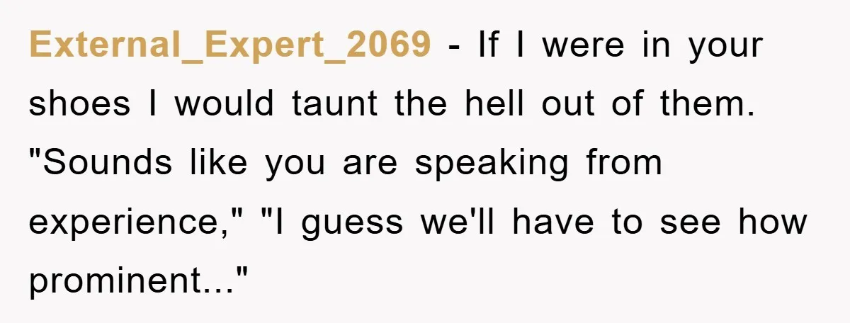 External_Expert_2069 - If I were in your shoes I would taunt the hell out of them. "Sounds like you are speaking from experience," "I guess we'll have to see how...