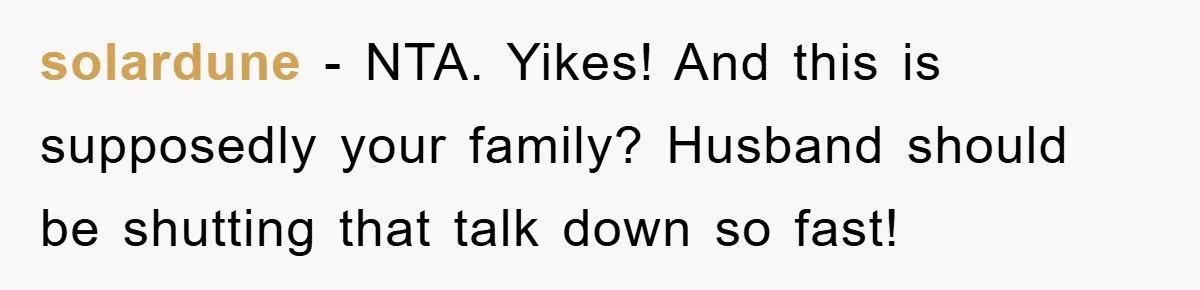 solardune - NTA. Yikes! And this is supposedly your family? Husband should be shutting that talk down so fast!