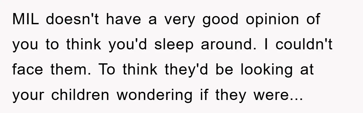 MIL doesn't have a very good opinion of you to think you'd sleep around. I couldn't face them. To think they'd be looking at your children wondering if they were...