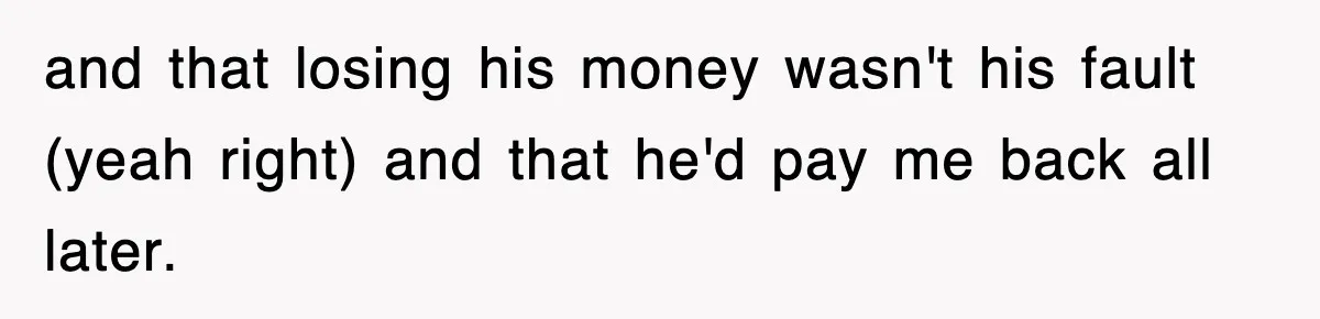and that losing his money wasn't his fault (yeah right) and that he'd pay me back all later.