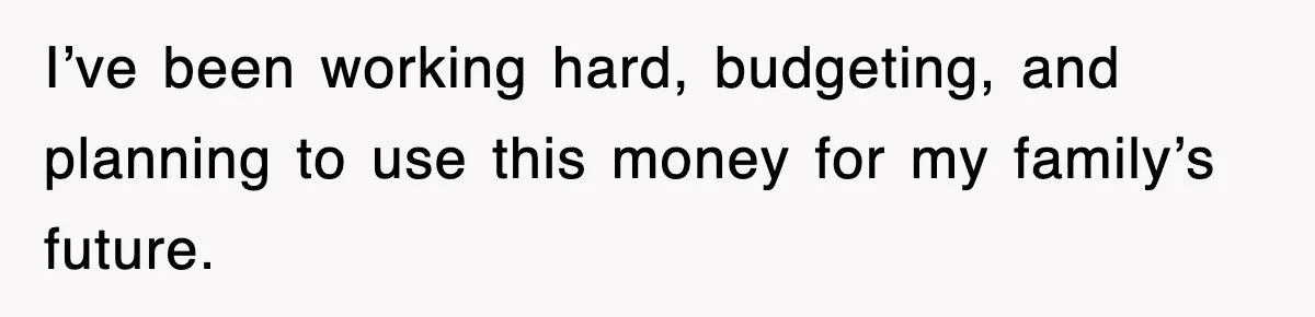 I’ve been working hard, budgeting, and planning to use this money for my family’s future.