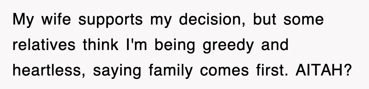 My wife supports my decision, but some relatives think I'm being greedy and heartless, saying family comes first. AITAH?