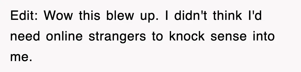 Edit: Wow this blew up. I didn't think I'd need online strangers to knock sense into me.