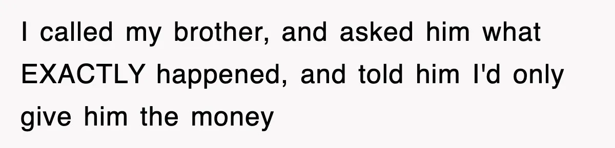 I called my brother, and asked him what EXACTLY happened, and told him I'd only give him the money