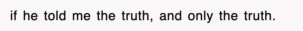 if he told me the truth, and only the truth.