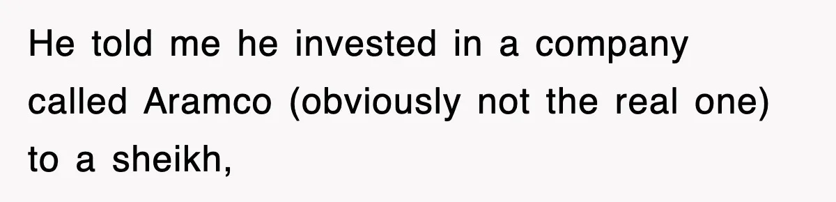 He told me he invested in a company called Aramco (obviously not the real one) to a sheikh,