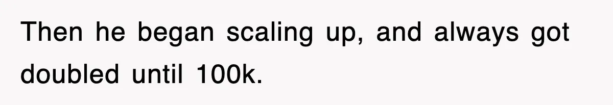 Then he began scaling up, and always got doubled until 100k.