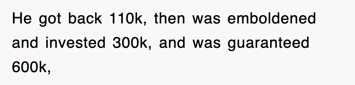 He got back 110k, then was emboldened and invested 300k, and was guaranteed 600k,