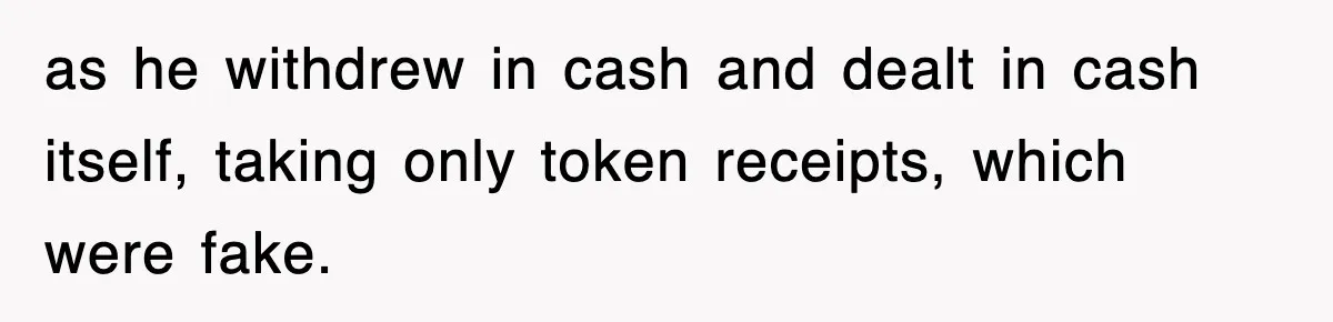 as he withdrew in cash and dealt in cash itself, taking only token receipts, which were fake.