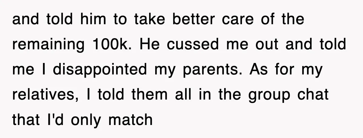 and told him to take better care of the remaining 100k. He cussed me out and told me I disappointed my parents. As for my relatives, I told them all...