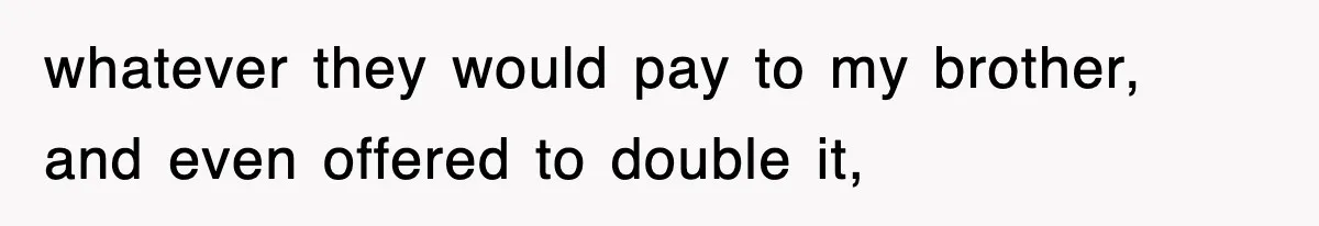 whatever they would pay to my brother, and even offered to double it,