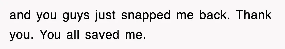 and you guys just snapped me back. Thank you. You all saved me.