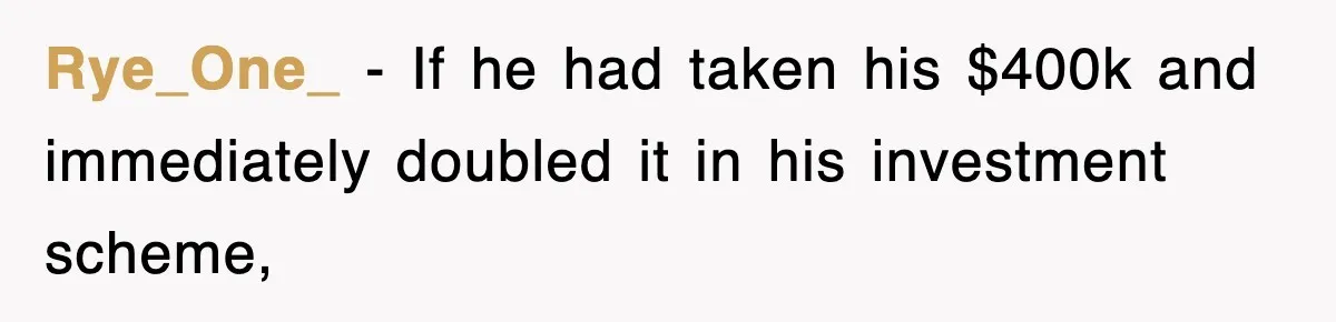 Rye_One_ − If he had taken his $400k and immediately doubled it in his investment scheme,
