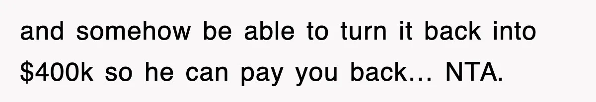 and somehow be able to turn it back into $400k so he can pay you back… NTA.