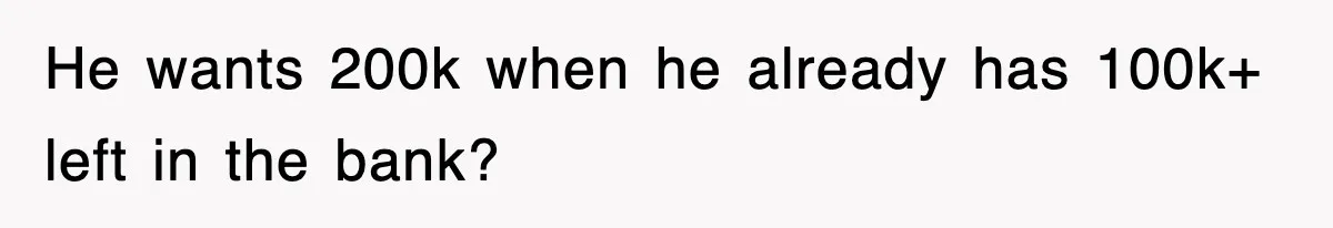 He wants 200k when he already has 100k+ left in the bank?