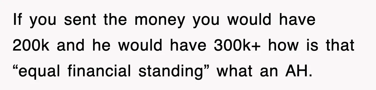 If you sent the money you would have 200k and he would have 300k+ how is that “equal financial standing” what an AH.