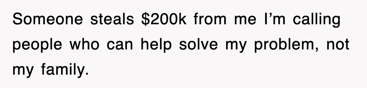 Someone steals $200k from me I’m calling people who can help solve my problem, not my family.
