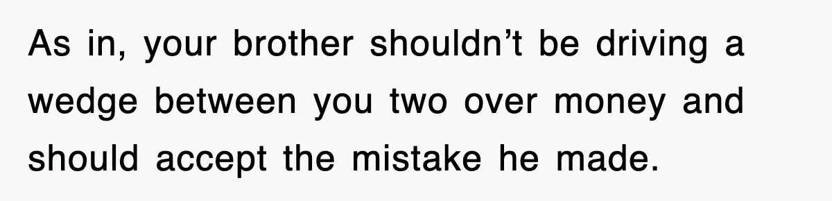 As in, your brother shouldn’t be driving a wedge between you two over money and should accept the mistake he made.