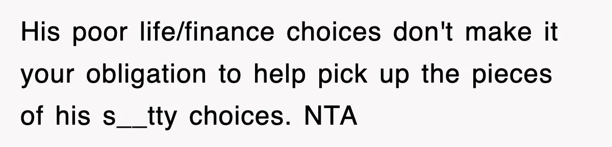 His poor life/finance choices don't make it your obligation to help pick up the pieces of his s__tty choices. NTA