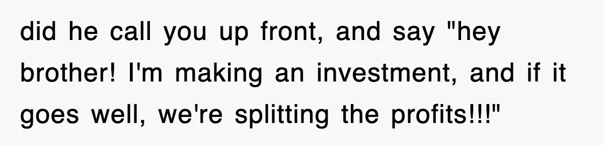 did he call you up front, and say "hey brother! I'm making an investment, and if it goes well, we're splitting the profits!!!"