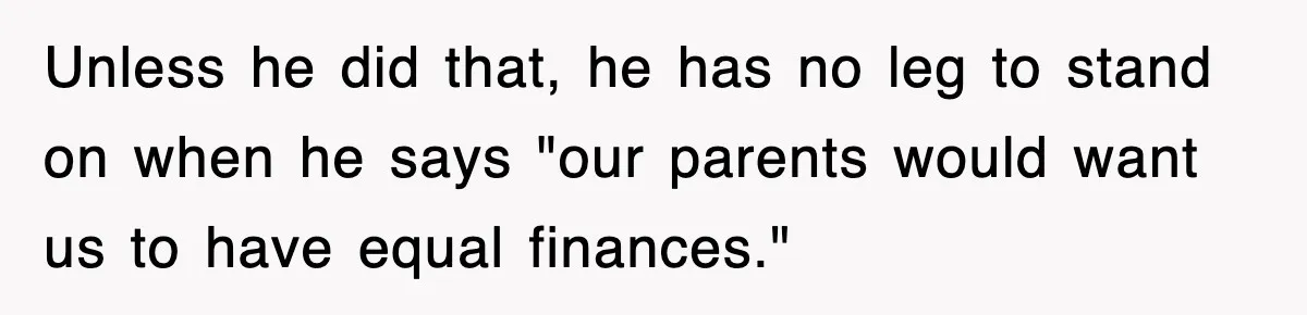 Unless he did that, he has no leg to stand on when he says "our parents would want us to have equal finances."