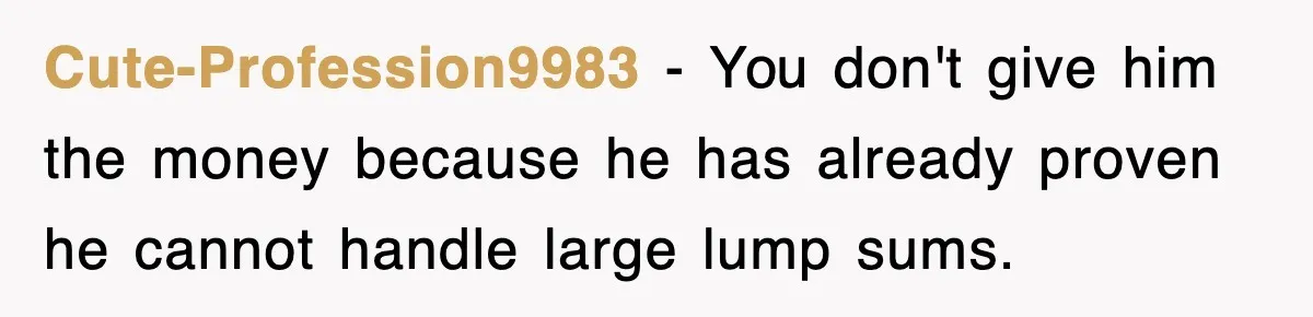 Cute-Profession9983 − You don't give him the money because he has already proven he cannot handle large lump sums.
