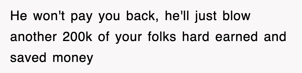 He won't pay you back, he'll just blow another 200k of your folks hard earned and saved money