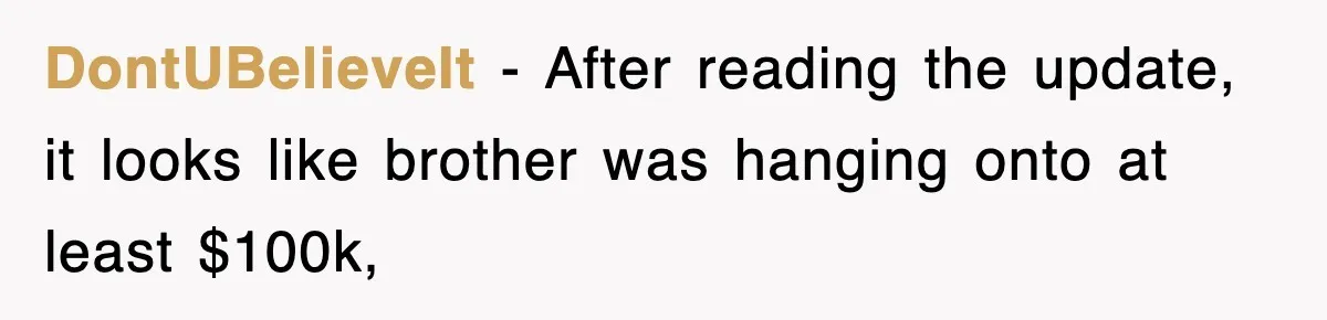 DontUBelieveIt − After reading the update, it looks like brother was hanging onto at least $100k,
