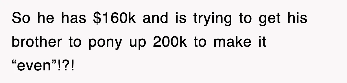 So he has $160k and is trying to get his brother to pony up 200k to make it “even”!?!