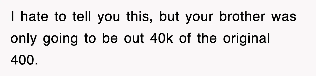 I hate to tell you this, but your brother was only going to be out 40k of the original 400.