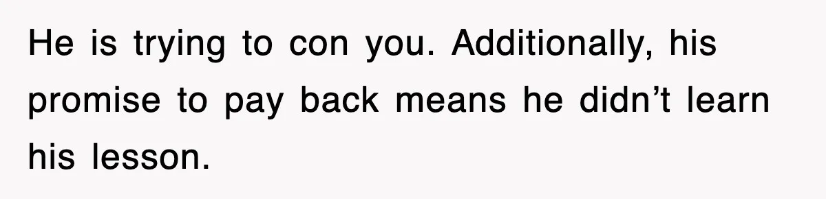 He is trying to con you. Additionally, his promise to pay back means he didn’t learn his lesson.