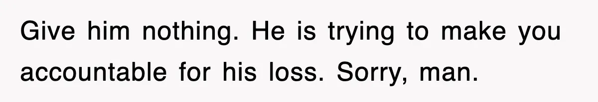 Give him nothing. He is trying to make you accountable for his loss. Sorry, man.