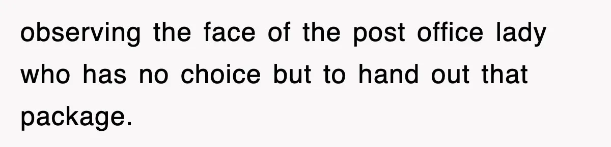 observing the face of the post office lady who has no choice but to hand out that package.