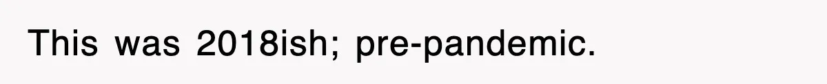 This was 2018ish; pre-pandemic.