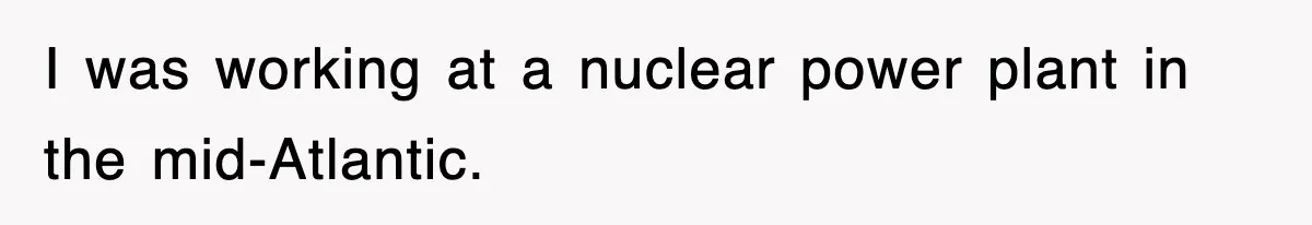 I was working at a nuclear power plant in the mid-Atlantic.