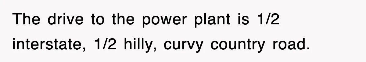 The drive to the power plant is 1/2 interstate, 1/2 hilly, curvy country road.