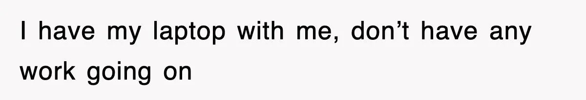 I have my laptop with me, don’t have any work going on