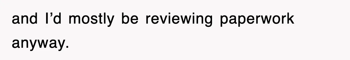 and I’d mostly be reviewing paperwork anyway.