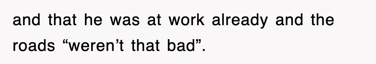 and that he was at work already and the roads “weren’t that bad”.