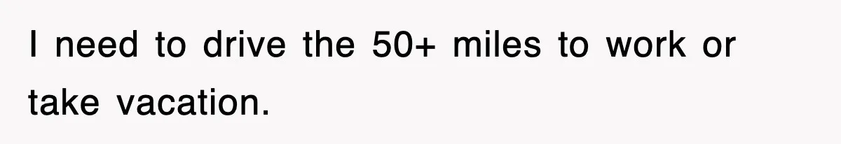 I need to drive the 50+ miles to work or take vacation.