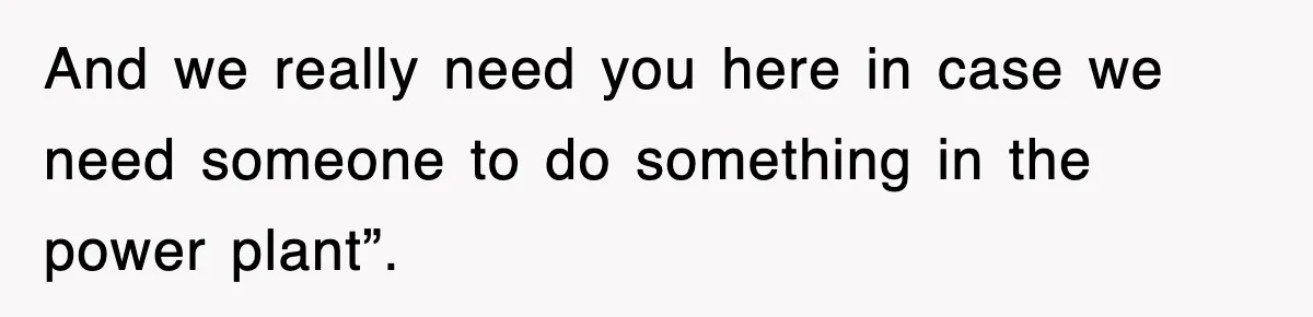 And we really need you here in case we need someone to do something in the power plant”.