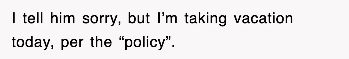 I tell him sorry, but I’m taking vacation today, per the “policy”.