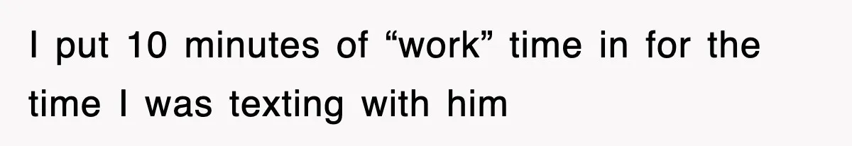 I put 10 minutes of “work” time in for the time I was texting with him