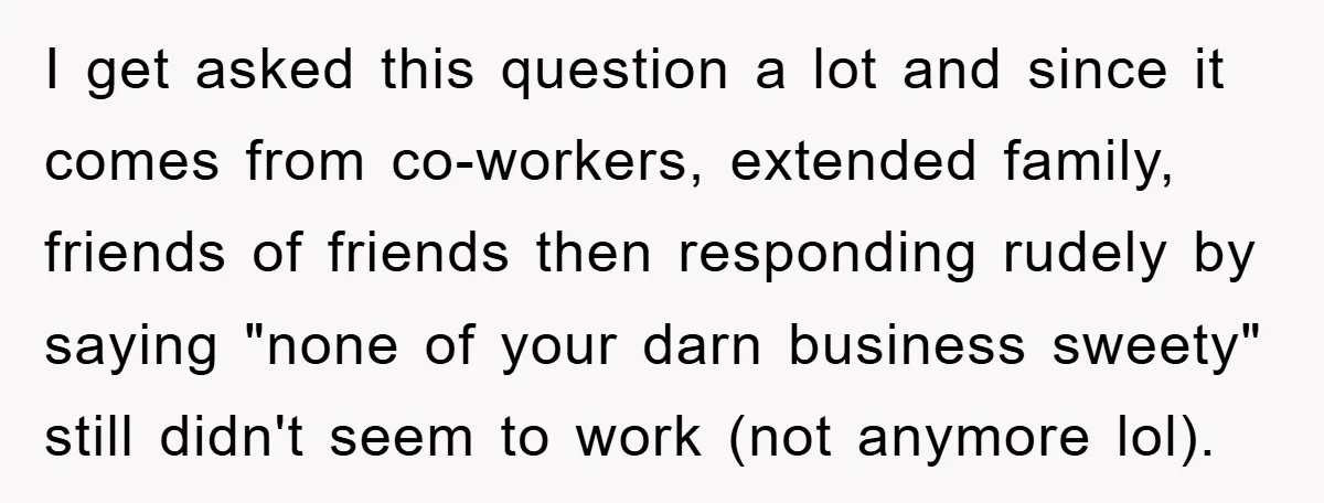 I get asked this question a lot and since it comes from co-workers, extended family, friends of friends then responding rudely by saying "none of your darn business sweety" still...