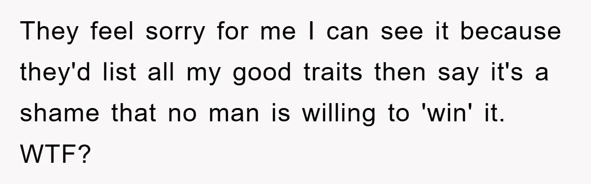 They feel sorry for me I can see it because they'd list all my good traits then say it's a shame that no man is willing to 'win' it. WTF?