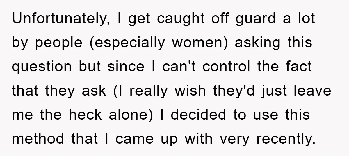 Unfortunately, I get caught off guard a lot by people (especially women) asking this question but since I can't control the fact that they ask (I really wish they'd just...
